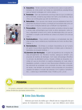 260 Filosofia da Ciência
Ensino Médio
4.	 Casuística – Tende a acentuar a importância dos casos e suas particu-
laridades de onde podem ser tiradas as características paradigmáticas
para se fazerem analogias com outros casos(...).
5.	 Feminista – Sem dar obviamente uma força mais do que conotativa ao
termo feminista, anotamos aqui talvez nem tanto uma tendência, mas a
crítica e as contribuições que vêm do feminismo(...)
6.	 Naturalista – Com recurso à lei natural, procura estabelecer bens fun-
damentais da pessoa humana, a começar por sua própria vida como um
todo e para condições básicas que constituam sua dignidade(...)
7.	 Personalista – Como corrente personalista na bioética indicamos aqui
a ampla visão antropológica que incide na ética valorizando, entre ou-
tras, a dignidade humana como centro da elaboração ética, por sua ca-
pacidade e vocação a dar sentidos as coisas e ao próprio rumo de sua
vida(...)
8.	 Contratualismo – Essa vertente considera a complexidade das rela-
ções sociais hoje e evidencia as insuficiências de fundo da ética Hipo-
crática(...)
9.	 Hermenêutica – Dá ênfase à condição interpretativa do ser humano
em geral e busca leitura específica dessa condição para a natureza in-
terpretativa da situação bioética(...)
10.	Libertária (de libertação) – A partir da experiência de condições de
vida principalmente nos Terceiros mundos, esboça-se também uma
proposta de bioética de libertação. Com base antropológico-filosófica
no princípio da alteridade (Levinas, Dussel), enfatiza as situações con-
cretas em que se encontram os sujeitos ameaçados em suas vidas e
desafiados, portanto, a lutar por viver. Busca situar a Bioética numa aná-
lise estrutural da sociedade como produção da vida e das condições
de saúde, mas também de exclusão; busca propostas em processos
capazes de realizar a inclusão das pessoas como sujeitos e semelhan-
tes.(...) (GARCIA, Diego. In: BARCHIFONTAINE, Christian. P. PESSINI, Leo, 2001. p. 26-29)
Em grupos, pesquisem sobre os seguimentos da sociedade brasileira que se identificam com as di-
versas tendências apontadas anteriormente.
	pesquisa
Entre Dois Mundos
Sabemos por meio da mídia que o Brasil está na vanguarda das pes-
quisas do tratamento contra o câncer, e que nos últimos anos temos
z
www.cepolina.com<
 