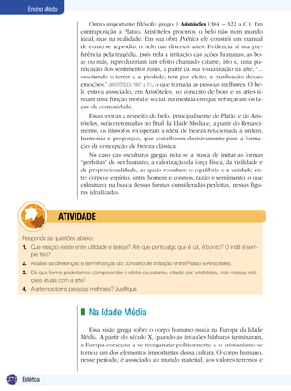 272 Introdução
Ensino Médio
272 Estética
Ensino Médio
Outro importante filósofo grego é Aristóteles (384 – 322 a.C.). Em
contraposição a Platão, Aristóteles procurou o belo não num mundo
ideal, mas na realidade. Em sua obra Poética ele constrói um manual
de como se reproduz o belo nas diversas artes. Evidencia aí sua pre-
ferência pela tragédia, pois nela a imitação das ações humanas, as bo-
as ou más, reproduziriam um efeito chamado catarse, isto é, uma pu-
rificação dos sentimentos ruins, a partir da sua visualização na arte, “...
suscitando o terror e a piedade, tem por efeito, a purificação dessas
emoções.” (ARISTÓTELES, 1997, p. 31), o que tornaria as pessoas melhores. O be-
lo estava associado, em Aristóteles, ao conceito de bom e as artes ti-
nham uma função moral e social, na medida em que reforçavam os la-
ços da comunidade.
Essas teorias a respeito do belo, principalmente de Platão e de Aris-
tóteles, serão retomadas no final da Idade Média e, a partir do Renasci-
mento, os filósofos recuperam a idéia de beleza relacionada à ordem,
harmonia e proporção, que contribuem decisivamente para a forma-
ção da concepção de beleza clássica.
No caso das esculturas gregas nota-se a busca de imitar as formas
“perfeitas” do ser humano, a valorização da força física, da virilidade e
da proporcionalidade, as quais ressaltam o equilíbrio e a unidade en-
tre corpo e espírito, entre homem e cosmos, razão e sentimento, o que
culminava na busca dessas formas consideradas perfeitas, nessas figu-
ras idealizadas.
Responda as questões abaixo:
1.	 Que relação existe entre utilidade e beleza? Até que ponto algo que é útil, é bonito? O inútil é sem-
pre feio?
2.	 Analise as diferenças e semelhanças do conceito de imitação entre Platão e Aristóteles.
3.	 De que forma poderíamos compreender o efeito da catarse, citado por Aristóteles, nas nossas rela-
ções atuais com a arte?
4.	 A arte nos torna pessoas melhores? Justifique.
	 ATIVIDADE
Na Idade Média
Essa visão grega sobre o corpo humano muda na Europa da Idade
Média. A partir do século X, quando as invasões bárbaras terminaram,
a Europa começou a se reorganizar politicamente e o cristianismo se
tornou um dos elementos importantes dessa cultura. O corpo humano,
nesse período, é associado ao mundo material, aos valores terrenos e
z
 