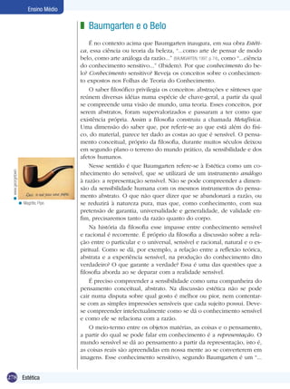278 Introdução
Ensino Médio
278 Estética
Ensino Médio
Baumgarten e o Belo
É no contexto acima que Baumgarten inaugura, em sua obra Estéti-
ca, essa ciência ou teoria da beleza, “...como arte de pensar de modo
belo, como arte análoga da razão...” (BAUMGARTEN, 1997, p. 74), como “...ciência
do conhecimento sensitivo...” (Ibidem). Por que conhecimento do be-
lo? Conhecimento sensitivo? Reveja os conceitos sobre o conhecimen-
to expostos nos Folhas de Teoria do Conhecimento.
O saber filosófico privilegia os conceitos: abstrações e sínteses que
reúnem diversas idéias numa espécie de chave-geral, a partir da qual
se compreende uma visão de mundo, uma teoria. Esses conceitos, por
serem abstratos, foram supervalorizados e passaram a ter como que
existência própria. Assim a filosofia construiu a chamada Metafísica.
Uma dimensão do saber que, por referir-se ao que está além do físi-
co, do material, parece ter dado as costas ao que é sensível. O pensa-
mento conceitual, próprio da filosofia, durante muitos séculos deixou
em segundo plano o terreno do mundo prático, da sensibilidade e dos
afetos humanos.
Nesse sentido é que Baumgarten refere-se à Estética como um co-
nhecimento do sensível, que se utilizará de um instrumento análogo
à razão: a representação sensível. Não se pode compreender a dimen-
são da sensibilidade humana com os mesmos instrumentos do pensa-
mento abstrato. O que não quer dizer que se abandonará a razão, ou
se reduzirá à natureza pura, mas que, como conhecimento, com sua
pretensão de garantia, universalidade e generalidade, de validade en-
fim, precisaremos tanto da razão quanto do corpo.
Na história da filosofia esse impasse entre conhecimento sensível
e racional é recorrente. É próprio da filosofia a discussão sobre a rela-
ção entre o particular e o universal, sensível e racional, natural e o es-
piritual. Como se dá, por exemplo, a relação entre a reflexão teórica,
abstrata e a experiência sensível, na produção do conhecimento dito
verdadeiro? O que garante a verdade? Essa é uma das questões que a
filosofia aborda ao se deparar com a realidade sensível.
É preciso compreender a sensibilidade como uma companheira do
pensamento conceitual, abstrato. Na discussão estética não se pode
cair numa disputa sobre qual gosto é melhor ou pior, nem contentar-
se com as simples impressões sensíveis que cada sujeito possui. Deve-
se compreender intelectualmente como se dá o conhecimento sensível
e como ele se relaciona com a razão.
O meio-termo entre os objetos matérias, as coisas e o pensamento,
a partir do qual se pode falar em conhecimento é a representação. O
mundo sensível se dá ao pensamento a partir da representação, isto é,
as coisas reais são apreendidas em nossa mente ao se converterem em
imagens. Esse conhecimento sensitivo, segundo Baumgarten é um “...
z
Magritte, Pipe.<
www.georgetown.<
 