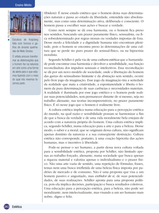 282 Introdução
Ensino Médio
282 Estética
Ensino Médio
(Ibidem). É nesse estado estético que o homem deixa suas determina-
ções naturais e passa ao estado da liberdade, entendida não absoluta-
mente, mas como uma determinação ativa, deliberada e consciente. O
homem passa a escolher suas ações e buscar a verdade.
Como nem sempre se dá essa harmonia, ou o homem fica preso
nos sentidos, buscando um prazer puramente físico, sensualista, ou fi-
ca sobredeterminado por regras morais ou verdades impostas de fora.
Desse modo a felicidade e a dignidade humana não encontram pleni-
tude, pois o homem se encontra preso às determinações de uma cul-
tura que se perde no puro prazer do sensual-físico, ou na hipocrisia
moralista.
Segundo Schiller é pela via de uma cultura estética que a humanida-
de pode encontrar essa harmonia e devolver a sensibilidade, sua função
reconciliadora dos impulsos sensuais e intelectivos. Essa reconciliação
se dá por um novo modelo de sociedade, onde a libertação do homem
das garras do sensualismo limitante e da abstração sem sentido, ocorre
pelo livre jogo da imaginação. Esse jogo da imaginação tira a seriedade
da realidade que mata a criatividade, a espontaneidade e liberta o ho-
mem da pura determinação de suas carências e necessidades materiais.
A realidade é iluminada por esse jogo estético e o homem pode reali-
zar suas potencialidades, sem permanecer distante de si mesmo, seja no
trabalho alienante, nas teorias incompreensíveis, no prazer puramente
físico. É só nesse jogo que o homem é realmente livre.
A cultura estética implica numa educação para a percepção estética
do mundo, na qual razão e sensibilidade possam se harmonizar a fim
de que a busca da verdade e de uma vida moralmente bela estejam de
acordo com a natureza própria do homem. Uma cultura estética impli-
ca, segundo Schiller, numa educação para a arte e para a beleza. Desse
modo, o saber e a moral, que se originam dessa cultura, não significam
apenas domínio da natureza e a sua conseqüente destruição. Cultura
estética não corresponde, portanto, à uma coação hipócrita das ações
humanas, mas o incentivo à liberdade.
Pode-se pensar o ser humano, a partir dessa nova cultura voltada
para a sensibilidade estética, proposta por Schiller, não limitado ape-
nas ao trabalho forçado, alienante, numa sociedade que busca apenas
a riqueza material e valoriza apenas o individualismo e o prazer físi-
co. Não uma arte vazia de sentido, uma repetição de fórmulas, frases,
temas nem uma busca irrefletida de uma beleza física imposta por pa-
drões de mercado e de consumo. Não é uma proposta que visa a um
homem passivo e angustiado, mas exibidor de si, de suas potenciali-
dades, de suas realizações. Schiller aponta para uma proposta políti-
ca, pois ela implica decisões, participação e busca resultados coletivos.
Uma educação para a percepção estética, para a beleza, não pode ser
moralizante, nem intelectualizante, mas visando a um ser humano mais
nobre, digno e feliz.
Escultura de Krajcberg
feita com troncos e ga-
lhos de árvores queima-
das de Mato Grosso.
O artista procura transfor-
mar as deteriorações que
o homem fez na natureza
em arte como uma forma
de alerta para o que esta-
mos fazendo com o meio
do qual nós mesmos fa-
zemos parte.
http://lumieredaout.blogspirit.com<
 