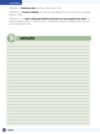 284 Introdução
Ensino Médio
284 Estética
Ensino Médio
PROENÇA, G. História da Arte. São Paulo: Editora Ática, 1994.
SÁNCHEZ V. A. Convite à Estética. Tradução de Gilson Baptista Soares. Rio de Janeiro: Civilização
Brasileira, 1999.
SCHILLER, J. C. F. Sobre a Educação Estética do Homem em uma seqüência de cartas. Tra-
dução de Verlaine Freitas. In: O Belo Autônomo. Organização e seleção de Rodrigo Duarte. Belo Hori-
zonte: Editora UFMG, 1997.
	 ANOTAÇÕES
 