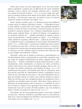 293A Universalidade do Gosto
Filosofia
Parece que as artes, em suas regras gerais, isto é, nas suas caracte-
rísticas específicas e próprias que as diferenciam de outras atividades
humanas, como a ciência, por exemplo, apontam para “...sentimen-
tos comuns da natureza humana...” (Idem, p. 60), ou seja, aquilo que qual-
quer ser humano poderia sentir diante de tal objeto. Ainda assim, Hu-
me afirma “...não devemos supor que, em todos os casos, os homens
sintam de maneira conforme essas regras” (Ibidem).
Hume, porém, reconhece que o ser humano possui uma tendência
comum, geral, de sutileza, delicadeza e fineza: “...a delicadeza de gos-
to pelo espírito ou pela beleza será sempre uma qualidade desejável,
porque é a fonte de todos os mais finos e inocentes prazeres de que é
suscetível a natureza humana” (Ibidem). Podemos experimentar essa ten-
dência geral, segundo Hume, na ordem da fantasia e da imaginação,
em situações especiais de “... perfeita serenidade de espírito, concen-
tração do pensamento, a devida atenção ao objeto...” (Ibidem) Podemos,
ainda, aprimorar os gostos, refiná-los pela “...prática de uma das artes
e o freqüente exame e contemplação de uma espécie determinada de
beleza”. (Idem, p. 64) Além disso, o exercício de comparação entre os graus
de excelência de uma obra, o livrar-se dos preconceitos e o bom sen-
so, podem nos orientar para um aprimoramento da percepção da bele-
za. Será que, por esse caminho, pode-se encontrar uma saída para que
se possa julgar universalmente a beleza?
Entretanto, ainda que se ajustem os discursos e generalizações so-
bre determinadas obras, caracterizando-as como belas, estaremos sem-
pre longe de qualquer padronização do gosto, segundo Hume. Ele
afirma que “... embora os princípios do gosto sejam universais, e apro-
ximadamente, senão inteiramente, os mesmos em todos os homens,
mesmo assim poucos são capazes de julgar qualquer obra de arte, ou
de impor seu próprio sentimento como padrão de beleza”. (Idem, p. 67) A
padronização dos gostos está limitada pela falta de delicadeza, pelo
preconceito, pela falta de conhecimento, prática e experiência com as
obras de arte, pela falta de bom senso, e até, pela imperfeição dos ór-
gãos da sensação interna (os juízos), por estarem viciados ou pertur-
bados de tal forma que não consigam produzir um sentimento corres-
pondente aos princípios gerais do gosto. Além disso, Hume aponta as
diferenças de temperamento entre as pessoas e a variedade de costu-
mes de épocas e lugares como agravantes para tornar mais confusa a
mensuração exata de um juízo de beleza padrão, seja com qualquer
objeto e mesmo em relação às obras de arte. (Idem, p. 68-71)
Para Hume, não há como padronizar gostos e essa tarefa é fadada
ao insucesso: “Procurar estabelecer uma beleza real, ou uma deformi-
dade real, é uma investigação tão infrutífera como procurar determinar
uma doçura real ou amargor real”. (Idem, p. 58)
Picasso, Pablo. Pequeno almo-
ço na relva.
<
Manet, Edouard. Pequeno almo-
ço na relva.
<
 