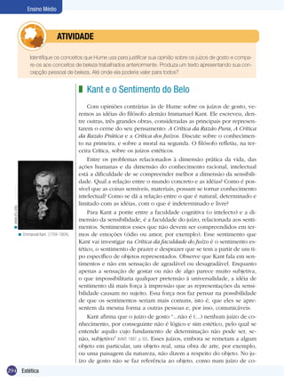 294 Estética
Ensino Médio
	 Identifique os conceitos que Hume usa para justificar sua opinião sobre os juízos de gosto e compa-
re-os aos conceitos de beleza trabalhados anteriormente. Produza um texto apresentando sua con-
cepção pessoal de beleza. Até onde ela poderia valer para todos?
	atividade
Kant e o Sentimento do Belo
Com opiniões contrárias às de Hume sobre os juízos de gosto, ve-
remos as idéias do filósofo alemão Immanuel Kant. Ele escreveu, den-
tre outras, três grandes obras, consideradas as principais por represen-
tarem o cerne do seu pensamento: A Crítica da Razão Pura, A Crítica
da Razão Prática e a Crítica dos Juízos. Discute sobre o conhecimen-
to na primeira, e sobre a moral na segunda. O filósofo refletiu, na ter-
ceira Crítica, sobre os juízos estéticos.
Entre os problemas relacionados à dimensão prática da vida, das
ações humanas e da dimensão do conhecimento racional, intelectual
está a dificuldade de se compreender melhor a dimensão da sensibili-
dade. Qual a relação entre o mundo concreto e as idéias? Como é pos-
sível que as coisas sensíveis, materiais, possam se tornar conhecimento
intelectual? Como se dá a relação entre o que é natural, determinado e
limitado com as idéias, com o que é indeterminado e livre?
Para Kant a ponte entre a faculdade cognitiva (o intelecto) e a di-
mensão da sensibilidade, é a faculdade do juízo, relacionada aos senti-
mentos. Sentimentos esses que não devem ser compreendidos em ter-
mos de emoções (ódio ou amor, por exemplo). Esse sentimento que
Kant vai investigar na Crítica da faculdade do Juízo é o sentimento es-
tético, o sentimento de prazer e desprazer que se tem a partir de um ti-
po específico de objetos representados. Observe que Kant fala em sen-
timentos e não em sensação de agradável ou desagradável. Enquanto
apenas a sensação de gostar ou não de algo parece muito subjetiva,
o que impossibilitaria qualquer pretensão à universalidade, a idéia de
sentimento dá mais força à impressão que as representações da sensi-
bilidade causam no sujeito. Essa força nos faz pensar na possibilidade
de que os sentimentos seriam mais comuns, isto é, que eles se apre-
sentem da mesma forma a outras pessoas e, por isso, comunicáveis.
Kant afirma que o juízo de gosto “...não é (...) nenhum juízo de co-
nhecimento, por conseguinte não é lógico e sim estético, pelo qual se
entende aquilo cujo fundamento de determinação não pode ser, se-
não, subjetivo” (KANT, 1997, p. 93). Esses juízos, embora se remetam a algum
objeto em particular, um objeto real, uma obra de arte, por exemplo,
ou uma paisagem da natureza, não dizem a respeito do objeto. No ju-
ízo de gosto não se faz referência ao objeto, como num juízo de co-
z
Emmanuel Kant (1704-1804).<
www.jhu.edu<
 