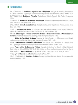 303A Universalidade do Gosto
Filosofia
Referências
BAUMGARTEN, A. G. Estética. A lógica da arte e do poema. Tradução de Miriam Sutter Medeiros.
In: O Belo Autônomo. Organização e seleção de Rodrigo Duarte. Belo Horizonte: Editora UFMG, 1997.
DUFRENNE, Mikel. Estética e Filosofia. Tradução de Roberto Figurelli. São Paulo: Perspectiva,
1998.
DURKHEIM, É. As Regras do Método Sociológico. Tradução de Maria Isaura Pereira de Queiroz.
3.ed. São Paulo: Editora Nacional, 1963.
EAGLETON, T. A ideologia da Estética. Tradução de Mauro Sá Rego Costa. Rio de Janeiro: Jorge
Zahar Ed., 1993.
HUME, D. Do padrão do gosto. Tradução de João Paulo Gomes Monteiro. In: O Belo Autônomo. Or-
ganização e seleção de Rodrigo Duarte. Belo Horizonte: Editora UFMG, 1997.
KANT, E. Observações sobre o sentimento do belo e do sublime; Ensaio sobre as doenças
mentais. 2a
ed.Tradução de Vinicius de Figueiredo. Campinas: Papirus, 1993.
_____. Crítica da Faculdade do Juízo. Tradução de Valério Rohden. In: O Belo Autônomo. Organi-
zação e seleção de Rodrigo Duarte. Belo Horizonte: Editora UFMG, 1997.
MARX, K. Manuscritos Econômico-Filosóficos. Tradução de José Carlos Bruni. In: O Belo Autôno-
mo. Organização e seleção de Rodrigo Duarte. Belo Horizonte: Editora UFMG, 1997.
_____. Para a crítica da Economia Política. Tradução de José Arthur Gianotti e Edgar Malagodi.
Belo Horizonte: Editora UFMG, 1997. In: O Belo Autônomo. Organização e seleção de Rodrigo Duarte.
MONTERADO, L. História da Arte. 2a
ed. Rio de Janeiro: Livros Técnicos e Científicos, 1978.
PROENÇA, G. História da Arte. São Paulo: Editora Ática, 1994.
SÁNCHEZ VÁZQUES, A. Convite à Estética. Tradução de Gilson Baptista Soares. Rio de Janeiro: Ci-
vilização Brasileira, 1999.
z
 