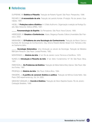 317Necessidade ou Fim da Arte?
Filosofia
Referências
DUFRENNE, M. Estética e Filosofia. Tradução de Roberto Figurelli. São Paulo: Perspectiva, 1998.
FISCHER, E. A necessidade da arte. Tradução de Leandro Konder. 9ª edição. Rio de Janeiro: Gua-
nabara, 1987.
HEGEL, F. Preleções sobre a Estética. In: O Belo Autônomo. Organização e seleção de Rodrigo Du-
arte. Belo Horizonte: Editora UFMG, 1997.
_____, Fenomenologia do Espírito. Os Pensadores. São Paulo: Nova Cultural, 1999.
HEIDEGGER, M. Ensaios e Conferências. Vozes, Bragança Paulista: Editora Universitária São Fran-
cisco, 2002.
MANNHEIM, K. O Problema de uma Sociologia do Conhecimento. Tradução de Mauro Gama e
Ina Dutra. IN: Sociologia do Conhecimento. Org. Antonio Roberto Bertelli, Moacir G.S. Palmeira e Otá-
vio Guilherme Velho.
_____. Sociologia Sistemática. Uma introdução ao estudo da Sociologia. Tradução de Marialice
Mencarini Roracchi. São Paulo: Livraria Pioneira, 1962.
MONTERADO, L. História da Arte. 2a
ed. Rio de Janeiro: Livros Técnicos e Científicos, 1978.
NUNES, B. Introdução à Filosofia da Arte. 3a
ed. Série: Fundamentos. N.º 38. São Paulo: Ática,
1991.
PAREYSON, L. Os Problemas da Estética. Tradução de Maria Helena Nery Garcez. São Paulo: Mar-
tins Fontes, 1997.
PROENÇA, G. História da Arte. São Paulo: Editora Ática, 1994.
RANCIÈRE, J. A partilha do sensível: Estética e política. Tradução de Mônica Costa Netto. São
Paulo: EXO experimental org., Ed. 34, 2005.
SÁNCHEZ VÁZQUES, A. Convite à Estética. Tradução de Gilson Baptista Soares. Rio de Janeiro:
Civilização Brasileira, 1999.
z
 