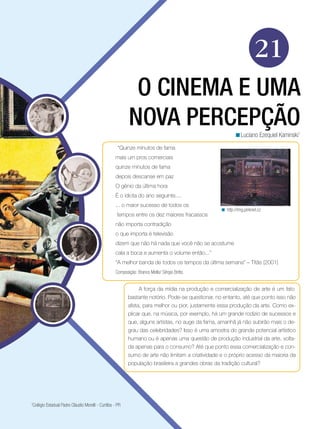 21
O CINEMA E UMA
NOVA PERCEPÇÃOLuciano Ezequiel Kaminski1
<
A força da mídia na produção e comercialização de arte é um fato
bastante notório. Pode-se questionar, no entanto, até que ponto isso não
afeta, para melhor ou pior, justamente essa produção da arte. Como ex-
plicar que, na música, por exemplo, há um grande rodízio de sucessos e
que, alguns artistas, no auge da fama, amanhã já não subirão mais o de-
grau das celebridades? Isso é uma amostra do grande potencial artístico
humano ou é apenas uma questão de produção industrial da arte, volta-
da apenas para o consumo? Até que ponto essa comercialização e con-
sumo de arte não limitam a criatividade e o próprio acesso da maioria da
população brasileira a grandes obras da tradição cultural?
“Quinze minutos de fama
mais um pros comerciais
quinze minutos de fama
depois descanse em paz
O gênio da última hora
É o idiota do ano seguinte....
... o maior sucesso de todos os
tempos entre os dez maiores fracassos
não importa contradição
o que importa é televisão
dizem que não há nada que você não se acostume
cala a boca e aumenta o volume então...”
“A melhor banda de todos os tempos da última semana” – Titãs (2001)
Composição: Branco Mello/ Sérgio Britto.
http://img.pinknet.cz<
1
Colégio Estadual Padre Cláudio Morelli - Curitiba - PR
 