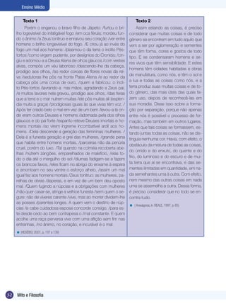 32 Mito e Filosofia
Ensino Médio
Texto 1
Porém o enganou o bravo filho de Jápeto: /furtou o bri-
lho logevisível do infatigável fogo /em oca férula; mordeu fun-
do o ânimo /a Zeus tonítruo e enraivou seu coração /ver entre
homens o brilho longevisível do fogo. /E criou já ao invés do
fogo um mal aos homens: /plasmou-o da terra o ínclito Pés-
tortos /como virgem pudente, por desígnios do Cronida; /cin-
giu e adornou-a a Deusa Atena de olhos glaucos /com vestes
alvas, compôs um véu laborioso /descendo-lhe da cabeça,
prodígio aos olhos, /ao redor coroas de flores novas da rel-
va /sedutoras lhe pôs na fronte Palas Atena /e ao redor da
cabeça pôs uma coroa de ouro, /quem a fabricou: o íncli-
to Pés-tortos /lavrando-a nas mãos, agradando a Zeus pai,
/e muitos lavores nela gravou, prodígio aos olhos, /das feras
que a terra e o mar nutrem muitas /ele pôs muitas ali (esplen-
dia muita a graça) /prodigiosas iguais às que vivas têm voz. /
Após ter criado belo o mal em vez de um bem /levou-a lá on-
de eram outros Deuses e homens /adornada pela dos olhos
glaucos e do pai forte /espanto reteve Deuses imortais e ho-
mens mortais /ao virem íngreme incombatível ardil aos ho-
mens. /Dela descende a geração das femininas mulheres. /
Dela é a funesta geração e grei das mulheres, /grande pena
que habita entre homens mortais, /parceiras não da penúria
cruel, porém do luxo. /Tal quando na colméia recoberta abe-
lhas /nutrem zangões, emparelhados de malefício, /elas to-
do o dia até o mergulho do sol /diurnas fadigam-se e fazem
os brancos favos, /eles ficam no abrigo do enxame à espera
e amontoam no seu ventre o esforço alheio, /assim um mal
igual fez aos homens mortais /Zeus tonítruo: as mulheres, pa-
relhas de obras /ásperas, e em vez de um bem deu oposto
mal. /Quem fugindo a núpcias e a obrigações com mulheres
/não quer casar-se, atinge a velhice funesta /sem quem o se-
gure: não de víveres carente /vive, mas ao morrer dividem-lhe
as posses /parentes longes. A quem vem o destino de núp-
cias /e cabe cuidadosa esposa concorde consigo, /para es-
te desde cedo ao bem contrapesa o /mal constante. E quem
acolhe uma raça perversa vive com uma aflição sem fim nas
entranhas, /no ânimo, no coração, e incurável é o mal.
(HESÍODO, 2001, p. 137 a 139)<
Texto 2
Assim estando as coisas, é preciso
considerar que muitas coisas e de todo
gênero se encontrem em tudo aquilo que
vem a ser por aglomeração e sementes
que têm forma, cores e gostos de todo
tipo. E se condensaram homens e se-
res vivos que têm sensibilidade. E estes
homens têm cidades habitadas e obras
de manufatura, como nós, e têm o sol e
a lua e todas as coisas como nós, e a
terra produz suas muitas coisas e de to-
do gênero, das mais úteis das quais fa-
zem uso, depois de reconhecê-las em
sua moradia. Disse isso sobre a forma-
ção por separação, porque não apenas
entre nós é possível o processo de for-
mação, mas também em outros lugares.
Antes que tais coisas se formassem, es-
tando juntas todas as coisas, não se dis-
tinguia nenhuma cor. Havia, com efeito, o
obstáculo da mistura de todas as coisas,
do úmido e do enxuto, do quente e do
frio, do luminoso e do escuro e de mui-
ta terra que aí se encontrava, e das se-
mentes ilimitadas em quantidade, em na-
da semelhantes uma à outra. Com efeito,
nem mesmo das outras coisas em nada
uma se assemelha a outra. Dessa forma,
é preciso considerar que no todo se en-
contra tudo.
( Anaxágoras, in: REALE, 1997, p. 65)<
 