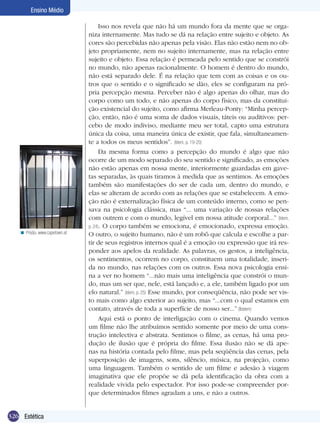 326 Estética
Ensino Médio
Isso nos revela que não há um mundo fora da mente que se orga-
niza internamente. Mas tudo se dá na relação entre sujeito e objeto. As
cores são percebidas não apenas pela visão. Elas não estão nem no ob-
jeto propriamente, nem no sujeito internamente, mas na relação entre
sujeito e objeto. Essa relação é permeada pelo sentido que se constrói
no mundo, não apenas racionalmente. O homem é dentro do mundo,
não está separado dele. É na relação que tem com as coisas e os ou-
tros que o sentido e o significado se dão, eles se configuram na pró-
pria percepção mesma. Perceber não é algo apenas do olhar, mas do
corpo como um todo, e não apenas do corpo físico, mas da constitui-
ção existencial do sujeito, como afirma Merleau-Ponty: “Minha percep-
ção, então, não é uma soma de dados visuais, táteis ou auditivos: per-
cebo de modo indiviso, mediante meu ser total, capto uma estrutura
única da coisa, uma maneira única de existir, que fala, simultaneamen-
te a todos os meus sentidos”. (Idem, p. 19-20)
Da mesma forma como a percepção do mundo é algo que não
ocorre de um modo separado do seu sentido e significado, as emoções
não estão apenas em nossa mente, interiormente guardadas em gave-
tas separadas, às quais tiramos à medida que as sentimos. As emoções
também são manifestações do ser de cada um, dentro do mundo, e
elas se alteram de acordo com as relações que se estabelecem. A emo-
ção não é externalização física de um conteúdo interno, como se pen-
sava na psicologia clássica, mas “... uma variação de nossas relações
com outrem e com o mundo, legível em nossa atitude corporal...” (Idem,
p. 24). O corpo também se emociona, é emocionado, expressa emoção.
O outro, o sujeito humano, não é um robô que calcula e escolhe a par-
tir de seus registros internos qual é a emoção ou expressão que irá res-
ponder aos apelos da realidade. As palavras, os gestos, a inteligência,
os sentimentos, ocorrem no corpo, constituem uma totalidade, inseri-
da no mundo, nas relações com os outros. Essa nova psicologia ensi-
na a ver no homem “...não mais uma inteligência que constrói o mun-
do, mas um ser que, nele, está lançado e, a ele, também ligado por um
elo natural.” (Idem, p. 25) Esse mundo, por conseqüência, não pode ser vis-
to mais como algo exterior ao sujeito, mas “...com o qual estamos em
contato, através de toda a superfície de nosso ser...” (Ibidem)
Aqui está o ponto de interligação com o cinema. Quando vemos
um filme não lhe atribuímos sentido somente por meio de uma cons-
trução intelectiva e abstrata. Sentimos o filme, as cenas, há uma pro-
dução de ilusão que é própria do filme. Essa ilusão não se dá ape-
nas na história contada pelo filme, mas pela seqüência das cenas, pela
superposição de imagens, sons, silêncio, música, na projeção, como
uma linguagem. Também o sentido de um filme e adesão à viagem
imaginativa que ele propõe se dá pela identificação da obra com a
realidade vivida pelo espectador. Por isso pode-se compreender por-
que determinados filmes agradam a uns, e não a outros.
Prisão. www.capetown.at<
 