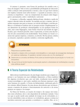 327O Cinema e uma Nova Percepção
Filosofia
O cinema é, portanto, uma forma de produção de sentido com a
força da imagem. Nele se tem a possibilidade privilegiada de discussão
sobre a relação entre pensamento e técnica, uma vez que fazer cinema
não implica somente num saber técnico – e quando se resume a isso o
cinema se empobrece – mas na compreensão da relação entre lingua-
gem e pensamento, entre o individual e universal.
O cinema e a filosofia, segundo Merleau-Ponty, dividem a tarefa de
expor e discutir visões de mundo. Na medida em que o cinema, não so-
mente enquanto arte para as massas, ou veículo ideológico, com fins po-
líticos e econômicos (embora não se possam excluir completamente es-
sas dimensões da produção cinematográfica ou de qualquer forma de
arte), mas como linguagem, como forma visual de um mundo de signi-
ficados, que o homem percebe, intui e representa, se torna uma das for-
mas de arte características da modernidade. Nessa ênfase ao visual o ci-
nema não apenas expressa, comunica, ou diverte. Ele faz pensar, solicita
as emoções, reproduz e produz sentidos e reinventa significados.
Responda as questões abaixo:
1.	 Apresente a relação entre a produção cinematográfica e a veiculação de propagandas ideológicas
em sistemas totalitaristas. O capitalismo também produz arte com fins ideológicos?
2.	 Desenvolva os conceitos de Merleau-Ponty sobre as transformações da percepção no mundo con-
temporâneo.
3.	 De que forma as transformações na percepção explicam a diversidade de manifestações e expres-
sões artísticas atuais?
	atividade
A Teoria Especial da Relatividade
Além dessas transformações da psicologia moderna que exigem re-
pensar o ser humano em suas múltiplas dimensões, a Física também
fez algumas revoluções que, por um lado, resultaram nesse grande
avanço tecnológico e, por outro, também nos fizeram repensar a situ-
ação humana no mundo. A Teoria da Relatividade, elaborada pelo fí-
sico alemão Albert Einstein, foi uma dessas descobertas que revolucio-
naram a maneira de pensar o funcionamento do universo e da nossa
posição no espaço e no tempo.
Na Física de Newton, as noções de tempo e de espaço são toma-
das como absolutas, isto é, não dependem de nenhuma variante. Uma
vez que se pode medir uma unidade de tempo ou de velocidade, es-
tas são entendidas como as únicas e as verdadeiras, graças a crença na
mecânica universal, que garantia a constância e o padrão. Mas, se es-
z
Albert Einstein (1879-1955).<
www.aquila.free<
 