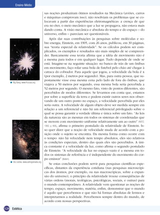 328 Estética
Ensino Médio
sas noções produziram ótimos resultados na Mecânica (aviões, carros
e máquinas comprovam isso), não resolviam os problemas que se co-
locavam a partir das experiências eletromagnéticas: a crença de que
era no éter, o meio mecânico que a luz se propagava, não estava mais
dando conta. A visão mecânica e absoluta do tempo e do espaço – do
universo, enfim – pareciam ser questionáveis.
Após dar suas contribuições às pesquisas sobre moléculas e so-
bre energia, Einstein, em 1905, com 26 anos, publicou, em 30 páginas,
sua “teoria especial da relatividade”. Se os cálculos podem ser com-
plicados, os exemplos e resultados são mais simples de se compreen-
der. Basicamente essa teoria afirma que a idéia de movimento não é
a mesma para todos e em qualquer lugar. Tudo depende de onde se
está. Imagine-se na seguinte situação: no banco de trás de um ônibus
em movimento, faço rolar uma bola de futebol pelo chão até chegar à
catraca do cobrador. Para aquele que jogou, a velocidade da bola é x
(por exemplo, 2 metros por segundo). Mas, para outra pessoa, que su-
postamente visse essa mesma cena pelo lado de fora do ônibus, que
viajava a 50 metros por segundo, essa mesma bola seria percebida a
52 metros por segundo. O mesmo fato, visto de pontos diferentes, são
percebidos de modos diferentes. Se levarmos em conta que, estamos
por sobre a superfície da terra e podem existir outros seres nos obser-
vando de um outro ponto no espaço, a velocidade percebida por eles
seria outra. A velocidade de algum objeto deve ser medida sempre em
relação a um referencial e não há um referencial privilegiado sobre o
qual se possa garantir a verdade última e única sobre um fato. “As leis
da natureza são as mesmas em todos os sistemas de coordenadas que
se movem com movimento uniforme relativamente um ao outro” (REITZ,
1982, p. 468), afirma o primeiro postulado da relatividade de Einstein. Is-
so quer dizer que a noção de velocidade muda de acordo com a po-
sição onde o sujeito se encontra. Da mesma forma como ocorre com
o tempo: não há velocidade nem tempo absolutos, eles são relativos
às condições especiais, dentro das quais eles são percebidos. A úni-
ca constante é a velocidade da luz, como afirma o segundo postulado
de Einstein: “A velocidade da luz no espaço vazio é a mesma em to-
dos os sistemas de referência e é independente do movimento do cor-
po emissor” (Ibidem).
Se estas conclusões podem servir para pesquisas científicas espe-
cíficas, distantes da experiência cotidiana (nas pesquisas microscópi-
cas dos átomos, por exemplo, ou nas macroscópicas, sobre a expan-
são do universo), o princípio da relatividade trouxe conseqüências de
várias ordens (morais, teológicas, psicológicas, sociais, e outras) para
o mundo contemporâneo. A relatividade vem questionar as noções de
tempo, espaço, movimento, matéria, enfim, demonstrar que o mundo
é aquilo que percebemos e que não há formas absolutas de lermos e
interpretarmos a realidade. Percebemos sempre dentro do mundo, de
acordo com nossas perspectivas.
Big Bang. www.frccusa.org<
Via Láctea. www.astrogranada.org<
 