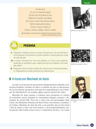 53Ironia e Filosofia
Filosofia
Acorda amor
Eu tive um pesadelo agora
Sonhei que tinha gente lá fora
Batendo no portão, que aflição
Era a dura, numa muito escura viatura
Minha nossa santa criatura
Chame, chame, chame lá
Chame, chame o ladrão, chame o ladrão
Composição: Leonel Paiva/Julinho da Adelaide (Chico Buarque de Holanda).
http://chico-buarque.letras.terra.com.br
<
Redemocratização do Brasil.<
1.	 Pesquise e obtenha a letra da música “Acorda Amor” de Leonel Paiva e
Chico Buarque. Se possível, encontre também a música para ser ouvida
em sala de aula.
2.	 A música “Acorda amor” tem dois sentidos, um real e outro aparente.
Quais são os sentidos e qual o papel da ironia na ocultação e na revela-
ção deles?
3.	 Pesquise outras músicas e estilos de música onde a ironia está presen-
te. Traga para ser ouvida e discuta-a em sala de aula.
	 PESQUISA
A Ironia em Machado de Assis
A ironia é um recurso de pensamento freqüentemente utilizado na li-
teratura brasileira. Consiste em dizer o contrário do que se está pensan-
do ou em satirizar, questionar certo tipo de comportamento com a inten-
ção de ridicularizá-lo, de ressaltar algum aspecto passível de crítica.
Machado de Assis assume o realismo para questionar os valores
da sociedade carioca fundada no romantismo burguês europeu e de-
cadente do século XIX. Para isso o autor cria um personagem: Brás
Cubas. Em Memórias Póstumas de Braz Cubas, um romance considera-
do realista, Machado de Assis dá vida a um narrador que já está morto
a fim de narrar a vida com total isenção, e descomprometimento. Iro-
nicamente, Brás Cubas assim escreve a dedicatória do livro: “Ao verme
z
Machado de Assis (1839 –
1904).
<
Polícia em ação após 1964.<
http://www.cecac.org.br<www.vermelho.org.br<www.unesp.br<
 