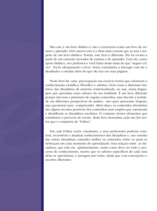 Mas este é um livro didático e isto o caracteriza como um livro de en-
sinar e aprender. Pelo menos esta é a idéia mais comum que se tem a res-
peito de um livro didático. Porém, este livro é diferente. Ele foi escrito a
partir de um conceito inovador de ensinar e de aprender. Com ele, como
apoio didático, seu professor e você farão muito mais do que “seguir o li-
vro”. Vocês ultrapassarão o livro. Serão convidados a interagir com ele e
desafiados a estudar além do que ele traz em suas páginas.
Neste livro há uma preocupação em escrever textos que valorizem o
conhecimento científico, filosófico e artístico, bem como a dimensão his-
tórica das disciplinas de maneira contextualizada, ou seja, numa lingua-
gem que aproxime esses saberes da sua realidade. É um livro diferente
porque não tem a pretensão de esgotar conteúdos, mas discutir a realida-
de em diferentes perspectivas de análise; não quer apresentar dogmas,
mas questionar para compreender. Além disso, os conteúdos abordados
são alguns recortes possíveis dos conteúdos mais amplos que estruturam
e identificam as disciplinas escolares. O conjunto desses elementos que
constituem o processo de escrita deste livro denomina cada um dos tex-
tos que o compõem de “Folhas”.
Em cada Folhas vocês, estudantes, e seus professores poderão cons-
truir, reconstruir e atualizar conhecimentos das disciplinas e, nas veredas
das outras disciplinas, entender melhor os conteúdos sobre os quais se
debruçam em cada momento do aprendizado. Essa relação entre as dis-
ciplinas, que está em aprimoramento, assim como deve ser todo o pro-
cesso de conhecimento, mostra que os saberes específicos de cada uma
delas se aproximam, e navegam por todas, ainda que com concepções e
recortes diferentes.
 