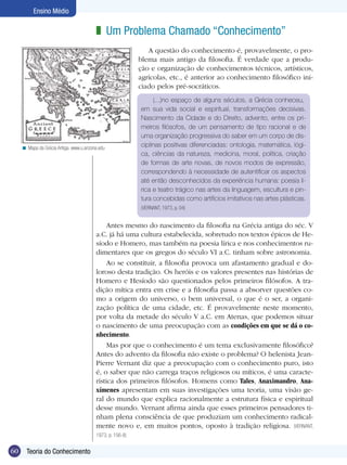 60 Introdução
Ensino Médio
60 Teoria do Conhecimento
Ensino Médio
Um Problema Chamado “Conhecimento”z
(...)no espaço de alguns séculos, a Grécia conheceu,
em sua vida social e espiritual, transformações decisivas.
Nascimento da Cidade e do Direito, advento, entre os pri-
meiros filósofos, de um pensamento de tipo racional e de
uma organização progressiva do saber em um corpo de dis-
ciplinas positivas diferenciadas: ontologia, matemática, lógi-
ca, ciências da natureza, medicina, moral, política, criação
de formas de arte novas, de novos modos de expressão,
correspondendo à necessidade de autentificar os aspectos
até então desconhecidos da experiência humana: poesia lí-
rica e teatro trágico nas artes da linguagem, escultura e pin-
tura concebidas como artifícios imitativos nas artes plásticas.
(VERNANT, 1973, p. 04)
Antes mesmo do nascimento da filosofia na Grécia antiga do séc. V
a.C. já há uma cultura estabelecida, sobretudo nos textos épicos de He-
síodo e Homero, mas também na poesia lírica e nos conhecimentos ru-
dimentares que os gregos do século VI a.C. tinham sobre astronomia.
Ao se constituir, a filosofia provoca um afastamento gradual e do-
loroso desta tradição. Os heróis e os valores presentes nas histórias de
Homero e Hesíodo são questionados pelos primeiros filósofos. A tra-
dição mítica entra em crise e a filosofia passa a absorver questões co-
mo a origem do universo, o bem universal, o que é o ser, a organi-
zação política de uma cidade, etc. É provavelmente neste momento,
por volta da metade do século V a.C. em Atenas, que podemos situar
o nascimento de uma preocupação com as condições em que se dá o co-
nhecimento.
Mas por que o conhecimento é um tema exclusivamente filosófico?
Antes do advento da filosofia não existe o problema? O helenista Jean-
Pierre Vernant diz que a preocupação com o conhecimento puro, isto
é, o saber que não carrega traços religiosos ou míticos, é uma caracte-
rística dos primeiros filósofos. Homens como Tales, Anaximandro, Ana-
xímenes apresentam em suas investigações uma teoria, uma visão ge-
ral do mundo que explica racionalmente a estrutura física e espiritual
desse mundo. Vernant afirma ainda que esses primeiros pensadores ti-
nham plena consciência de que produziam um conhecimento radical-
mente novo e, em muitos pontos, oposto à tradição religiosa. (VERNANT,
1973, p. 156-8)
Mapa da Grécia Antiga. www.u.arizona.edu<
A questão do conhecimento é, provavelmente, o pro-
blema mais antigo da filosofia. É verdade que a produ-
ção e organização de conhecimentos técnicos, artísticos,
agrícolas, etc., é anterior ao conhecimento filosófico ini-
ciado pelos pré-socráticos.
 