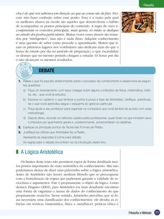 77Filosofia e Método
Filosofia
cha é do que nós sabemos em direção ao que as coisas são de fato. Pro-
cure não fazer confusão sobre esse ponto. Essa é a razão pela qual
os melhores alunos na escola são aqueles que desenvolvem o hábito
de acompanhar os pontos principais do conteúdo. A regra de ouro é:
compreenda os conceitos principais, mais gerais, só então se dedique
ao estudo dos pontos particulares. Muitas vezes esses alunos são toma-
dos por “inteligentes”, mas não é nada disso. Adquirir conhecimento
é uma questão de saber como procede o aprendizado. Muitos que ti-
ram os primeiros lugares nos vestibulares não dedicam mais do que 4
horas de estudo por dia no período de preparação, o que escandaliza
os demais que no mesmo período chegam a estudar 10 horas por dia
e não alcançam os mesmos resultados.
1.	 Releia o que foi exposto anteriormente sobre o processo de conhecimento e desenvolva as seguin-
tes questões:
a)	 Faça um levantamento com seus colegas sobre alguns conteúdos de física, matemática, histó-
ria, etc., que você já estudou.
b)	 Escreva no caderno o que lembrar e ponha à prova a tese de Aristóteles. Verifique, sobretudo,
se o que você aprendeu segue o esquema do geral ao particular.
c)	 Peça ajuda a seu professor para organizar os conteúdos que você lembra de acordo com essa
metodologia.
d)	 Depois disso, recorde os métodos usados pelos professores: quais foram os que iniciaram seus
conteúdos por apanhados gerais e, posteriormente, acrescentaram os detalhes.
2.	 Explique os principais pontos da Teoria das Formas de Platão.
3.	 Justifique as críticas que Aristóteles faz a Platão.
Apresente as respostas à turma para debate.
	 As regras para o debate encontram-se na introdução deste livro.
A Lógica Aristotélica
Os limites deste texto não permitem expor de forma detalhada mui-
tos pontos importantes da visão aristotélica do conhecimento. Mas não
poderíamos deixar de dizer uma palavrinha sobre a lógica aristotélica.
Antes de Aristóteles não houve nenhum filósofo que se preocupasse
com a formalização de regras que pudessem garantir a validade de ra-
ciocínios e argumentos. Este é propriamente o objeto da lógica. Como
destaca Zingano (2002), para Aristóteles era mais desafiante encontrar
uma forma de organizar a massa de dados do conhecimento do que
propriamente reuní-los. Nesse sentido, Aristóteles percebeu que se fa-
zia necessária uma classificação dos conhecimentos: ele dividiu as ci-
ências em teóricas (matemática, física e metafísica), práticas (ética e
z
	debate
www.gallery.spacebar<
 