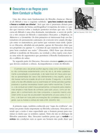79Filosofia e Método
Filosofia
Descartes e as Regras para
Bem Conduzir a Razão
Uma das obras mais fundamentais da filosofia chama-se Discur-
so do Método e traz o seguinte subtítulo: “para bem conduzir sua razão
e buscar a verdade nas ciências”. Será que não é pretensão demais para
um texto escrito de forma autobiográfica? A trajetória do texto e o po-
der que exerceu sobre a tradição posterior revelam que não. O Dis-
curso do Método é uma obra destinada, inicialmente, a servir de prefá-
cio a três ensaios do filósofo e matemático Descartes: a Dióptrica, os
Meteoros e a Geometria. Os dois primeiros só interessam hoje aos his-
toriadores do pensamento cartesiano. Já o terceiro teve ampla divulga-
ção entre os matemáticos, por razões que veremos mais tarde. Quan-
to ao Discurso, dividido em seis partes, apesar de Descartes dizer que
seu propósito era apenas “(...) mostrar de que maneira ele se esforçou
para bem conduzir sua razão.” (Descartes, 1962) frase que devemos
atribuir à modéstia de Descartes, na verdade a obra expõe com clare-
za uma série de argumentos que permitem à filosofia fundamentar to-
do o edifício do saber.
Na segunda parte do Discurso, Descartes enumera quatro preceitos
que devem conduzir a ciência. Acompanhemos o texto do filósofo:
z
René Descartes (1596-1650).<
O primeiro era o de jamais acolher alguma coisa como verdadeira que
eu não conhecesse evidentemente como tal; isto é, de evitar cuidadosa-
mente a precipitação e a prevenção, e de nada incluir em meus juízos que
não se apresentasse tão clara e tão distintamente a meu espírito, que eu
não tivesse nenhuma ocasião de pô-lo em dúvida. O segundo, o de dividir
cada uma das dificuldades que eu examinasse em tantas parcelas quantas
possíveis e quantas necessárias fossem para melhor resolvê-las. O tercei-
ro, o de conduzir por ordem meus pensamentos, começando pelos objetos
mais simples e mais fáceis de conhecer, para subir, pouco, como por de-
graus, até o conhecimento dos mais compostos, e supondo mesmo uma
ordem entre os que não se precedem naturalmente uns aos outros. E o úl-
timo, o de fazer em toda parte enumerações tão completas e revisões tão
gerais, que eu tivesse a certeza de nada omitir. (DESCARTES, 1962)
A primeira regra, também conhecida por “regra da evidência”, sin-
tetiza um ponto muito importante na filosofia cartesiana. Descartes en-
tende que a razão é uma capacidade que o homem possui para exa-
minar os dados que os sentidos captam. Nisto ele não se distingue de
filósofos anteriores. Mas, Descartes também pensa que a verdade e a
certeza são condições sem as quais um homem não pode dizer que
http://almez.pntic.mec.es<
 