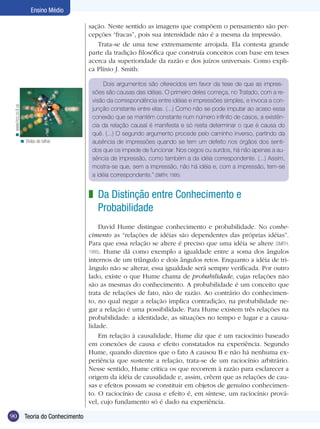 90 Teoria do Conhecimento
Ensino Médio
sação. Neste sentido as imagens que compõem o pensamento são per-
cepções “fracas”, pois sua intensidade não é a mesma da impressão.
Trata-se de uma tese extremamente arrojada. Ela contesta grande
parte da tradição filosófica que construía conceitos com base em teses
acerca da superioridade da razão e dos juízos universais. Como expli-
ca Plínio J. Smith:
Dois argumentos são oferecidos em favor da tese de que as impres-
sões são causas das idéias. O primeiro deles começa, no Tratado, com a re-
visão da correspondência entre idéias e impressões simples, e invoca a con-
junção constante entre elas. (...) Como não se pode imputar ao acaso essa
conexão que se mantém constante num número infinito de casos, a existên-
cia da relação causal é manifesta e só resta determinar o que é causa do
quê. (...) O segundo argumento procede pelo caminho inverso, partindo da
ausência de impressões quando se tem um defeito nos órgãos dos senti-
dos que os impede de funcionar. Nos cegos ou surdos, há não apenas a au-
sência de impressão, como também a da idéia correspondente. (...) Assim,
mostra-se que, sem a impressão, não há idéia e, com a impressão, tem-se
a idéia correspondente.” (SMITH, 1995)
Da Distinção entre Conhecimento e
Probabilidade
David Hume distingue conhecimento e probabilidade. No conhe-
cimento as “relações de idéias são dependentes das próprias idéias”.
Para que essa relação se altere é preciso que uma idéia se altere (SMITH,
1995). Hume dá como exemplo a igualdade entre a soma dos ângulos
internos de um triângulo e dois ângulos retos. Enquanto a idéia de tri-
ângulo não se alterar, essa igualdade será sempre verificada. Por outro
lado, existe o que Hume chama de probabilidade, cujas relações não
são as mesmas do conhecimento. A probabilidade é um conceito que
trata de relações de fato, não de razão. Ao contrário do conhecimen-
to, no qual negar a relação implica contradição, na probabilidade ne-
gar a relação é uma possibilidade. Para Hume existem três relações na
probabilidade: a identidade, as situações no tempo e lugar e a causa-
lidade.
Em relação à causalidade, Hume diz que é um raciocínio baseado
em conexões de causa e efeito constatados na experiência. Segundo
Hume, quando dizemos que o fato A causou B e não há nenhuma ex-
periência que sustente a relação, trata-se de um raciocínio arbitrário.
Nesse sentido, Hume critica os que recorrem à razão para esclarecer a
origem da idéia de causalidade e, assim, crêem que as relações de cau-
sas e efeitos possam se constituir em objetos de genuíno conhecimen-
to. O raciocínio de causa e efeito é, em síntese, um raciocínio prová-
vel, cujo fundamento só é dado na experiência.
z
Bolas de bilhar.<
www.hcc.cc.il.us<
 