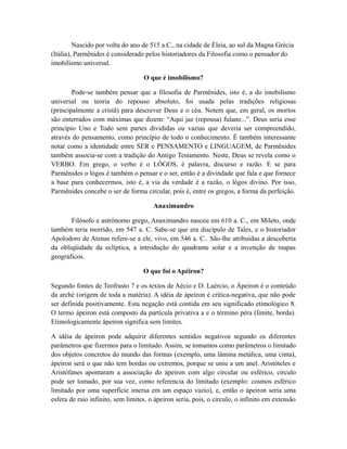Nascido por volta do ano de 515 a.C., na cidade de Éleia, ao sul da Magna Grécia
(Itália), Parmênides é considerado pelos historiadores da Filosofia como o pensador do
imobilismo universal.
O que é imobilismo?
Pode-se também pensar que a filosofia de Parmênides, isto é, a do imobilismo
universal ou teoria do repouso absoluto, foi usada pelas tradições religiosas
(principalmente a cristã) para descrever Deus e o céu. Notem que, em geral, os mortos
são enterrados com máximas que dizem: “Aqui jaz (repousa) fulano...”. Deus seria esse
princípio Uno e Todo sem partes divididas ou vazias que deveria ser compreendido,
através do pensamento, como princípio de todo o conhecimento. É também interessante
notar como a identidade entre SER e PENSAMENTO e LINGUAGEM, de Parmênides
também associa-se com a tradição do Antigo Testamento. Neste, Deus se revela como o
VERBO. Em grego, o verbo é o LÓGOS, é palavra, discurso e razão. E se para
Parmênides o lógos é também o pensar e o ser, então é a divindade que fala e que fornece
a base para conhecermos, isto é, a via da verdade é a razão, o lógos divino. Por isso,
Parmênides concebe o ser de forma circular, pois é, entre os gregos, a forma da perfeição.
Anaximandro
Filósofo e astrônomo grego, Anaximandro nasceu em 610 a. C., em Mileto, onde
também teria morrido, em 547 a. C. Sabe-se que era discípulo de Tales, e o historiador
Apolodoro de Atenas refere-se a ele, vivo, em 546 a. C.. São-lhe atribuídas a descoberta
da obliqüidade da eclíptica, a introdução do quadrante solar e a invenção de mapas
geográficos.
O que foi o Apéiron?
Segundo fontes de Teofrasto 7 e os textos de Aécio e D. Laércio, o Ápeiron é o conteúdo
da arché (origem de toda a matéria). A idéia de ápeiron é crítica-negativa, que não pode
ser definida positivamente. Esta negação está contida em seu significado etimológico 8.
O termo ápeiron está composto da partícula privativa a e o término péra (límite, borda).
Etimologicamente ápeiron significa sem limites.
A idéia de ápeiron pode adquirir diferentes sentidos negativos segundo os diferentes
parâmetros que fizermos para o limitado. Assim, se tomamos como parâmetros o limitado
dos objetos concretos do mundo das formas (exemplo, uma lâmina metálica, uma cinta),
ápeiron será o que não tem bordas ou extremos, porque se uniu a um anel. Aristóteles e
Aristófanes apontaram a associação do ápeiron com algo circular ou esférico, circulo
pode ser tomado, por sua vez, como referencia do limitado (exemplo: cosmos esférico
limitado por uma superfície imersa em um espaço vazio), e, então o ápeiron seria uma
esfera de raio infinito, sem limites. o ápeiron seria, pois, o circulo, o infinito em extensão
 
