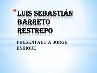 Presentado a Jorge
enrique
*Luis Sebastián
Barreto
Restrepo
 