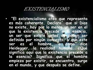 EXISTENCIALISMO
•

“El existencialismo ateo que representa
es más coherente. Declaro´ que si Dios
no existe, hay por lo menos un ser en el
que la existencia precede a la esencia,
un ser que existe antes de poder ser
definido por ningún concepto, y que este
ser es el hombre, o como dice
Heidegger, la realidad humana. ¿Qué
significa aquí que la existencia precede a
la esencia? Significa que el hombre
empieza por existir, se encuentra, surge
en el mundo, y que después se define.

 