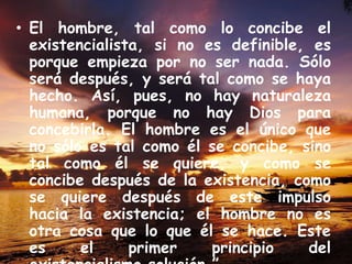 • El hombre, tal como lo concibe el
existencialista, si no es definible, es
porque empieza por no ser nada. Sólo
será después, y será tal como se haya
hecho. Así, pues, no hay naturaleza
humana, porque no hay Dios para
concebirla. El hombre es el único que
no sólo es tal como él se concibe, sino
tal como él se quiere, y como se
concibe después de la existencia, como
se quiere después de este impulso
hacia la existencia; el hombre no es
otra cosa que lo que él se hace. Este
es
el
primer
principio
del

 