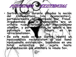 • Sartre rechazó durante décadas la noción
del
Unbewußtsein
(«lo
inconsciente»),
particularmente la planteada por Freud.
Argumentaba que lo inconsciente era un
criterio «característico del irracionalismo
alemán», y por tal motivo se oponía a una
psicología
que
se
basara
en
un
«irracionalismo».
• De este modo es que Sartre intentó un
«psicoanálisis racionalista» al cual llamó
«psicoanalis existencial», basándose en una
total
autocritica
del
sujeto
hasta
profundización que eliminara la «mala fe».

 