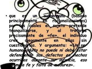 • que
es
un
autoengaño
(basado
principalmente en racionalizaciones)
por las cuales el sujeto pretende
tranquilizarse,
y
al
tratarse
precisamente de «fe», el individuo
cree
ciegamente
en
ellas
sin
cuestionarlas. Y argumenta: «Un ser

humano adulto no puede ni debe estar
defendiendo sus defectos en hechos
ocurridos durante su infancia, eso
es mala fe y falta de madurez».

 