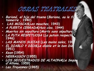 • Barioná, el hijo del trueno (Bariona, ou le fils du
tonnerre , 1940)
• LAS MOSCAS(Les mouches, 1943)
• A PUERTA CERRADA(Huis clos, 1944)
• Muertos sin sepultura (Morts sans sépulture, 1946)
• LA PUTA RESPETUOSA (La putain respectueuse,
1946)
• LAS MANOS SUCIAS (Les mains sales, 1948)
• EL DIABLO Y DIOS(Le diable et le bon Dieu,
1951)
• Kean (1954)
• NEKRASSOV (1955)
• LOS SECUESTRADOS DE ALTAONA(Le Sequestres
d'Altona, 1959)
• Les Troyennes (1965)

 