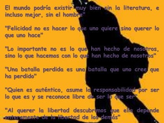 El mundo podría existir muy bien sin la literatura, e
incluso mejor, sin el hombre"
"Felicidad no es hacer lo que uno quiere sino querer lo
que uno hace"
"Lo importante no es lo que han hecho de nosotros,
sino lo que hacemos con lo que han hecho de nosotros"
"Una batalla perdida es una batalla que uno cree que
ha perdido"
"Quien es auténtico, asume la responsabilidad por ser
lo que es y se reconoce libre de ser lo que ser"
"Al querer la libertad descubrimos que ella depende
enteramente de la libertad de los demás"

 