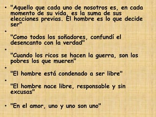 • "Aquello que cada uno de nosotros es, en cada
momento de su vida, es la suma de sus
elecciones previas. El hombre es lo que decide
ser"
•
"Como todos los soñadores, confundí el
desencanto con la verdad"
•
"Cuando los ricos se hacen la guerra, son los
pobres los que mueren"
•
"El hombre está condenado a ser libre"
•
"El hombre nace libre, responsable y sin
excusas"
• "En el amor, uno y uno son uno"

 