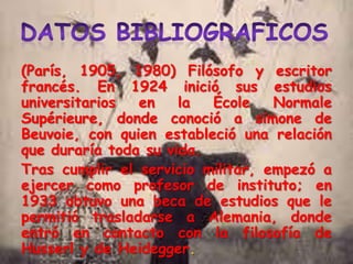 (París, 1905, 1980) Filósofo y escritor
francés. En 1924 inició sus estudios
universitarios
en
la
École
Normale
Supérieure, donde conoció a simone de
Beuvoie, con quien estableció una relación
que duraría toda su vida.
Tras cumplir el servicio militar, empezó a
ejercer como profesor de instituto; en
1933 obtuvo una beca de estudios que le
permitió trasladarse a Alemania, donde
entró en contacto con la filosofía de
Husserl y de Heidegger.

 