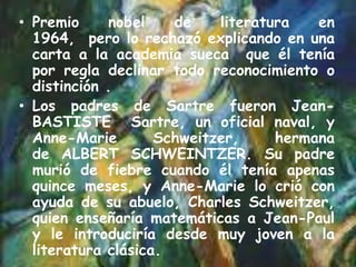 • Premio
nobel
de
literatura
en
1964, pero lo rechazó explicando en una
carta a la academia sueca que él tenía
por regla declinar todo reconocimiento o
distinción .
• Los padres de Sartre fueron JeanBASTISTE Sartre, un oficial naval, y
Anne-Marie
Schweitzer,
hermana
de ALBERT SCHWEINTZER. Su padre
murió de fiebre cuando él tenía apenas
quince meses, y Anne-Marie lo crió con
ayuda de su abuelo, Charles Schweitzer,
quien enseñaría matemáticas a Jean-Paul
y le introduciría desde muy joven a la
literatura clásica.

 