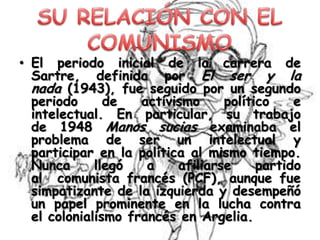 • El periodo inicial de la carrera de
Sartre, definida por El ser y la
nada (1943), fue seguido por un segundo
periodo
de
activismo
político
e
intelectual. En particular, su trabajo
de 1948 Manos sucias examinaba el
problema de ser un intelectual y
participar en la política al mismo tiempo.
Nunca
llegó
a
afiliarse
partido
al comunista francés (PCF), aunque fue
simpatizante de la izquierda y desempeñó
un papel prominente en la lucha contra
el colonialismo francés en Argelia.

 