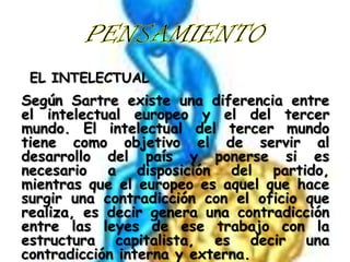 EL INTELECTUAL

Según Sartre existe una diferencia entre
el intelectual europeo y el del tercer
mundo. El intelectual del tercer mundo
tiene como objetivo el de servir al
desarrollo del país y ponerse si es
necesario a disposición del partido,
mientras que el europeo es aquel que hace
surgir una contradicción con el oficio que
realiza, es decir genera una contradicción
entre las leyes de ese trabajo con la
estructura capitalista, es decir una
contradicción interna y externa.

 