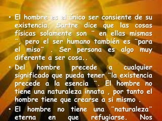• El hombre es el único ser consiente de su
existencia. Sartre dice que las cosas
físicas solamente son ¨ en ellas mismas
¨, pero el ser humano también es ¨para
el miso¨ . Ser persona es algo muy
diferente a ser cosa..
• Del
hombre
precede
a
cualquier
significado que pueda tener ¨la existencia
precede a la esencia ¨. El hombre no
tiene una naturaleza innata , por tanto el
hombre tiene que crearse a si mismo .
• El hombre no tiene una ¨naturaleza¨
eterna
en
que
refugiarse.
Nos

 