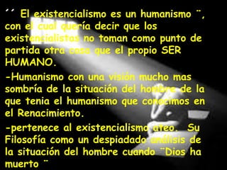 ´´ El existencialismo es un humanismo ¨,
con el cual quería decir que los
existencialistas no toman como punto de
partida otra cosa que el propio SER
HUMANO.
-Humanismo con una visión mucho mas
sombría de la situación del hombre de la
que tenia el humanismo que conocimos en
el Renacimiento.
-pertenece al existencialismo ateo. Su
Filosofía como un despiadado análisis de
la situación del hombre cuando ¨Dios ha
muerto ¨

 