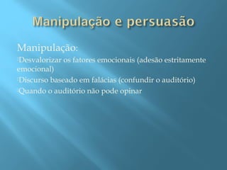 Manipulação:
Desvalorizar
os fatores emocionais (adesão estritamente
emocional)
Discurso baseado em falácias (confundir o auditório)
Quando o auditório não pode opinar