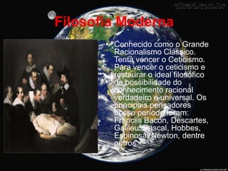 Filosofia Moderna
• Conhecido como o Grande
Racionalismo Clássico.
Tenta vencer o Ceticismo.
Para vencer o ceticismo e
restaurar o ideal filosófico
da possibilidade do
conhecimento racional
verdadeiro e universal. Os
principais pensadores
desse período foram:
Franciis Bacon, Descartes,
Galileu, Pascal, Hobbes,
Espinosa, Newton, dentre
outros.
 