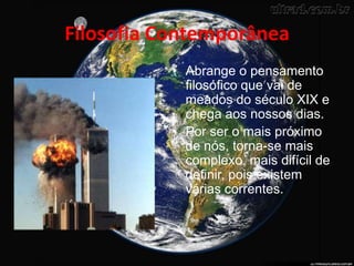 Filosofia Contemporânea
• Abrange o pensamento
filosófico que vai de
meados do século XIX e
chega aos nossos dias.
• Por ser o mais próximo
de nós, torna-se mais
complexo, mais difícil de
definir, pois existem
várias correntes.
 