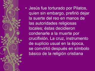 • Jesús fue torturado por Pilatos,
quien sin embargo, prefirió dejar
la suerte del reo en manos de
las autoridades religiosas
locales; éstas decidieron
condenarle a la muerte por
crucifixión. La cruz, instrumento
de suplicio usual en la época,
se convirtió después en símbolo
básico de la religión cristiana.
 