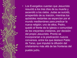 • Los Evangelios cuentan que Jesucristo
resucitó a los tres días de su muerte y
ascendió a los cielos. Judas se suicidó,
arrepentido de su traición, mientras los
apóstoles restantes se esparcían por el
mundo mediterráneo para predicar la
nueva religión; uno de ellos, Pedro,
quedó al frente de la Iglesia o comunidad
de los creyentes cristianos, por decisión
del propio Jesucristo. Pronto se
incorporarían a la predicación nuevos
conversos, entre los que destacó Pablo
de Tarso, que impulsó la difusión del
cristianismo más allá de las fronteras del
pueblo judío.
 