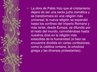 • La obra de Pablo hizo que el cristianismo
dejara de ser una secta judía cismática y
se transformara en una religión más
universal; la nueva religión se expandió
hasta los confines del Imperio Romano y
más tarde, desde Europa, se difundió por
el resto del mundo, convirtiéndose hasta
nuestros días en la religión más
extendida de la humanidad (si bien se
encuentra dividida en varias confesiones,
como la católica romana, la ortodoxa
griega y las diversas protestantes).
 