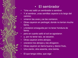• El sembrador
• “Una vez salió un sembrador a sembrar.
• Y al sembrar, unas semillas cayeron a lo largo del
camino;
• vinieron las aves y se las comieron.
• Otras cayeron en pedregal, donde no tenían mucha
tierra,
• y brotaron enseguida por no tener hondura de
tierra;
• pero en cuanto salió el sol se agostaron
• y, por no tener raíz, se secaron.
• Otras cayeron entre abrojos;
• crecieron los abrojos y las ahogaron.
• Otras cayeron en tierra buena y dieron fruto,
• Una ciento, otra sesenta, otra treinta.
• El que tenga oídos, que oiga.”
 