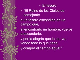 • El tesoro
• “El Reino de los Cielos es
semejante
a un tesoro escondido en un
campo que,
al encontrarlo un hombre, vuelve
a esconderlo,
y por la alegría que le da, va,
vende todo lo que tiene
y compra el campo aquel.”
 