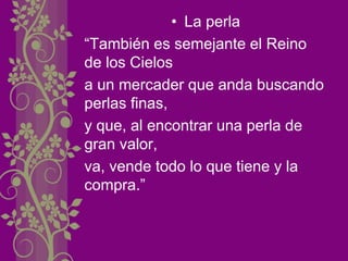 • La perla
“También es semejante el Reino
de los Cielos
a un mercader que anda buscando
perlas finas,
y que, al encontrar una perla de
gran valor,
va, vende todo lo que tiene y la
compra.”
 