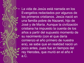 • La vida de Jesús está narrada en los
Evangelios redactados por algunos de
los primeros cristianos. Jesús nació en
una familia pobre de Nazaret, hijo de
José y de María. Aunque la civilización
cristiana ha impuesto la cuenta de los
años a partir del supuesto momento de
su nacimiento (con el que daría
comienzo el año primero de nuestra
era), se sabe que en realidad nació un
poco antes, pues fue en tiempos del
rey Herodes, que murió en el año 4
a.C.
 