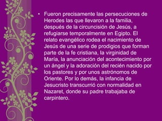 • Fueron precisamente las persecuciones de
Herodes las que llevaron a la familia,
después de la circuncisión de Jesús, a
refugiarse temporalmente en Egipto. El
relato evangélico rodea el nacimiento de
Jesús de una serie de prodigios que forman
parte de la fe cristiana, la virginidad de
María, la anunciación del acontecimiento por
un ángel y la adoración del recién nacido por
los pastores y por unos astrónomos de
Oriente. Por lo demás, la infancia de
Jesucristo transcurrió con normalidad en
Nazaret, donde su padre trabajaba de
carpintero.
 