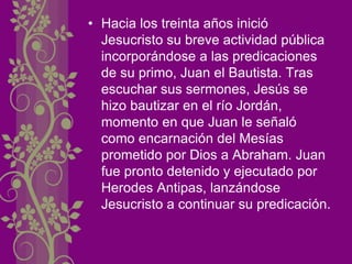 • Hacia los treinta años inició
Jesucristo su breve actividad pública
incorporándose a las predicaciones
de su primo, Juan el Bautista. Tras
escuchar sus sermones, Jesús se
hizo bautizar en el río Jordán,
momento en que Juan le señaló
como encarnación del Mesías
prometido por Dios a Abraham. Juan
fue pronto detenido y ejecutado por
Herodes Antipas, lanzándose
Jesucristo a continuar su predicación.
 
