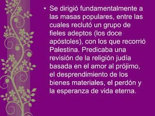 • Se dirigió fundamentalmente a
las masas populares, entre las
cuales reclutó un grupo de
fieles adeptos (los doce
apóstoles), con los que recorrió
Palestina. Predicaba una
revisión de la religión judía
basada en el amor al prójimo,
el desprendimiento de los
bienes materiales, el perdón y
la esperanza de vida eterna.
 