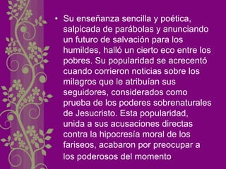 • Su enseñanza sencilla y poética,
salpicada de parábolas y anunciando
un futuro de salvación para los
humildes, halló un cierto eco entre los
pobres. Su popularidad se acrecentó
cuando corrieron noticias sobre los
milagros que le atribuían sus
seguidores, considerados como
prueba de los poderes sobrenaturales
de Jesucristo. Esta popularidad,
unida a sus acusaciones directas
contra la hipocresía moral de los
fariseos, acabaron por preocupar a
los poderosos del momento.
 