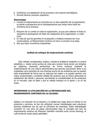 5
5
6. Contribuye a la adaptación de los procesos a los avances tecnológicos.
7. Permite eliminar procesos repetitivos.
Desventajas
1. Cuando el mejoramiento se concentra en un área específica de la organización,
se pierde la perspectiva de la interdependencia que existe entre todos los
miembros de la empresa.
2.
3. Requiere de un cambio en toda la organización, ya que para obtener el éxito es
necesaria la participación de todos los integrantes de la organización y a todo
nivel.
4. En vista de que los gerentes en la pequeña y mediana empresa son muy
conservadores, el Mejoramiento Continuo se hace un proceso muy largo.
5. Hay que hacer inversiones importantes.
Análisis de enfoque de mejoramiento continúo
Este método conceptualiza, analiza y estudia el problema mediante un control
estadístico y desde varios puntos de vista para conocer hacia donde van dirigidos
los objetivos, buscando perfeccionar de forma continua mediante la
implementación de una cultura administrativa que permita concientizar tanto a los
empleados como gerentes de una empresa acerca de los problemas que se puedan
estar presentando de forma que se reduzcan los costos y se puedan generar una
mayor productividad y excelente calidad del producto que se ofrece generando la
satisfacción del cliente y personal, permitiendo la competitividad de los productos
en el mercado, esto se debe a que la calidad empieza en la gente y no en las
cosas.
DETERMINAR LA UTILIZACIÓN DE LA METODOLOGÍA DEL
MEJORAMIENTO CONTINUO DE LA CALIDAD:
Debido a la evolución de la industria y la calidad que exige ahora el cliente en los
productos y servicios, se han ido utilizando nuevas metodologías para solucionar
diversos problemas con los que se enfrentan las empresas. Estas metodologías
consisten en una serie de pasos estructurados bajo el concepto del ciclo de
mejoramiento continuo de Shewhart (también conocido como circulo Deming), el
cual consta de cuatro pasos aplicables:
 